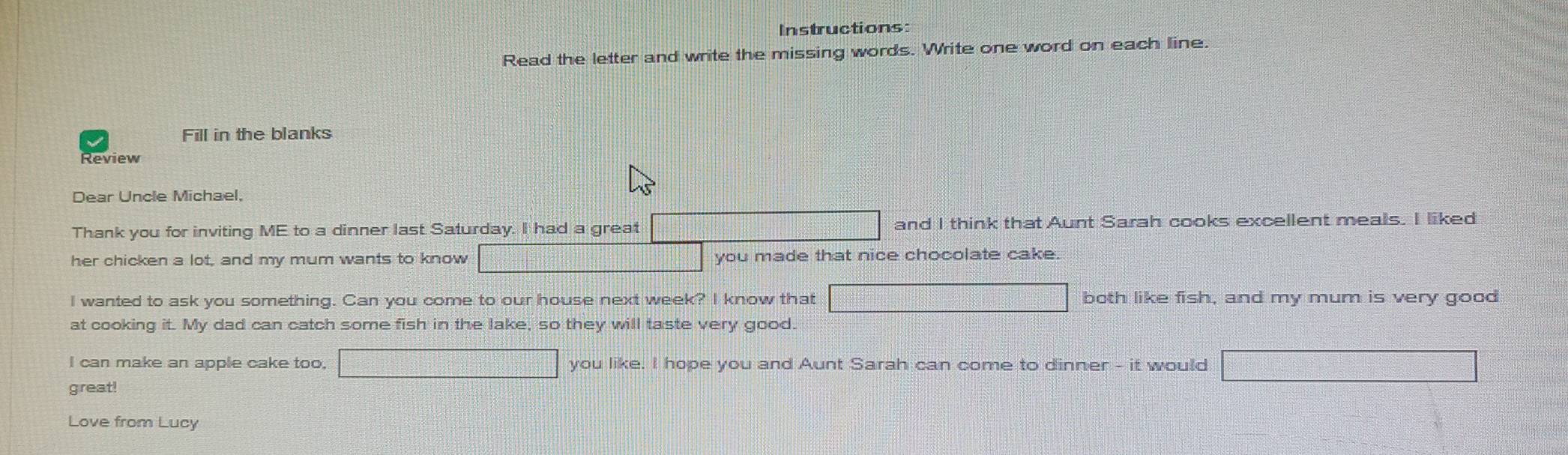 Instructions: 
Read the letter and write the missing words. Write one word on each line. 
Fill in the blanks 
Dear Uncle Michael, 
Thank you for inviting ME to a dinner last Saturday. I had a great and I think that Aunt Sarah cooks excellent meals. I liked 
her chicken a lot, and my mum wants to know you made that nice chocolate cake. 
I wanted to ask you something. Can you come to our house next week? I know that both like fish, and my mum is very good 
at cooking it. My dad can catch some fish in the lake, so they will taste very good. 
I can make an apple cake too. you like. I hope you and Aunt Sarah can come to dinner - it would 
great! 
Love from Lucy