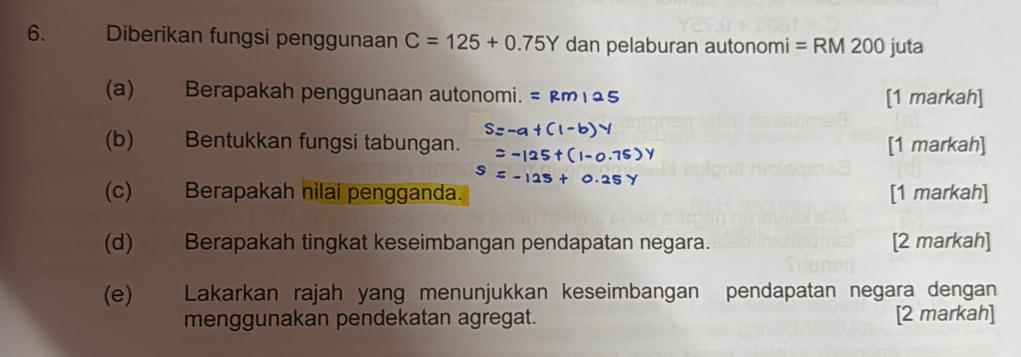 Diberikan fungsi penggunaan C=125+0.75Y dan pelaburan autonomi = RM 200 juta 
(a) Berapakah penggunaan autonomi. [1 markah] 
(b) Bentukkan fungsi tabungan. [1 markah] 
(c) Berapakah nilai pengganda. [1 markah] 
(d) Berapakah tingkat keseimbangan pendapatan negara. [2 markah] 
(e) Lakarkan rajah yang menunjukkan keseimbangan pendapatan negara dengan 
menggunakan pendekatan agregat. [2 markah]