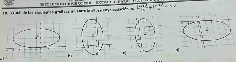 RESOLUCION DE EJERCICIOS - EXTRAORDINARío - PROP A
19. ¿Cuál de las siguientes gráficas muestra la elipse cuya ecuación es frac (x+1)^216+frac (y-2)^24=1 ?
d)
a)