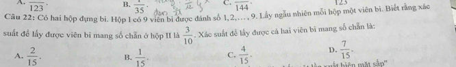 A. overline (123)^(·) overline (144)^(·) 125
B.  1/35 
C.
Câu 22: Có hai hộp đựng bi. Hộp I có 9 viên bi được đánh số 1, 2,--.. 9. Lây ngầu nhiên mối hộp một viên bi. Biết rằng xác
suất đề lấy được viên bi mang số chẵn ở hộp II là  3/10 . Xác suất đễ lấy được cả hai viên bi mang số chẵn là:
A.  2/15 .  1/15 .  4/15 .
D.  7/15 . 
B.
C.
hất hiện mặt sắp''