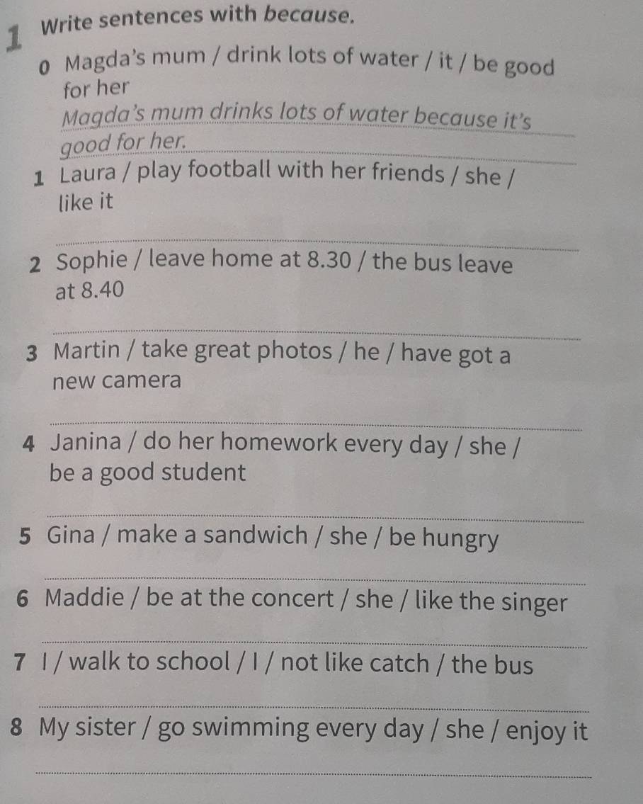 ] Write sentences with because. 
0 Magda's mum / drink lots of water / it / be good 
for her 
_ 
Magda’s mum drinks lots of water because it’s 
_ 
good for her._ 
1 Laura / play football with her friends / she / 
like it 
_ 
2 Sophie / leave home at 8.30 / the bus leave 
at 8.40
_ 
3 Martin / take great photos / he / have got a 
new camera 
_ 
4 Janina / do her homework every day / she / 
be a good student 
_ 
5 Gina / make a sandwich / she / be hungry 
_ 
6 Maddie / be at the concert / she / like the singer 
_ 
7 I / walk to school / I / not like catch / the bus 
_ 
8 My sister / go swimming every day / she / enjoy it 
_