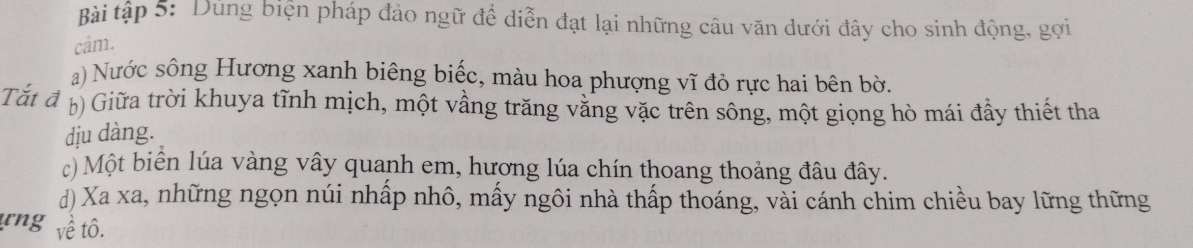 Bài tập 5: Dùng biện pháp đảo ngữ để diễn đạt lại những câu văn dưới đây cho sinh động, gọi 
cam. 
a) Nước sông Hương xanh biêng biếc, màu hoa phượng vĩ đỏ rực hai bên bờ. 
Tắt đ Giữa trời khuya tĩnh mịch, một vầng trăng vằng vặc trên sông, một giọng hò mái đầy thiết tha 
dịu dàng. 
c) Một biển lúa vàng vây quanh em, hương lúa chín thoang thoảng đâu đây. 
d) Xa xa, những ngọn núi nhấp nhô, mấy ngôi nhà thấp thoáng, vài cánh chim chiều bay lững thững 
rng về tô.