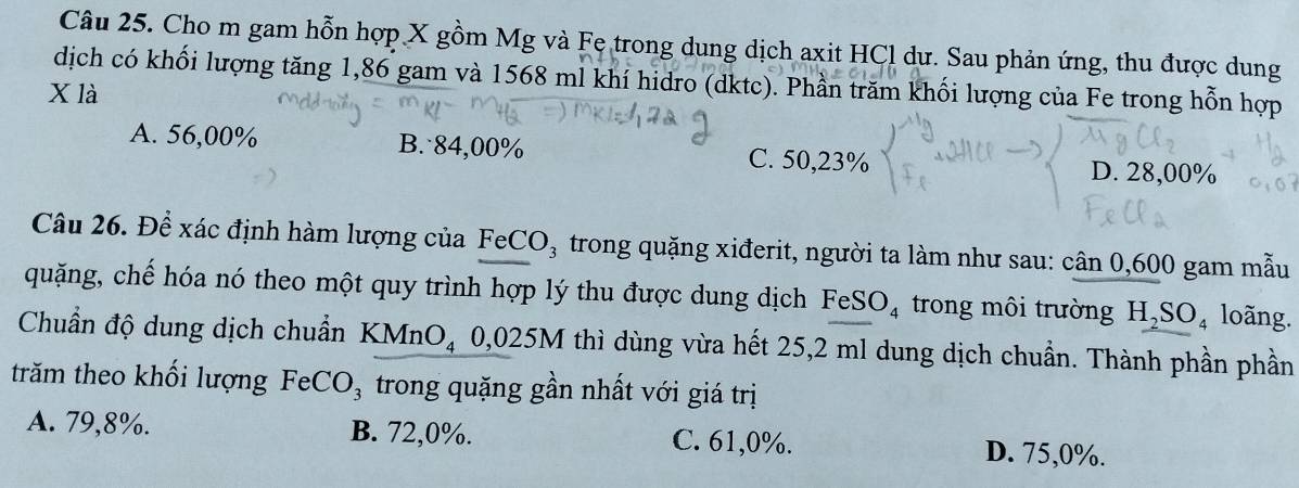 Cho m gam hỗn hợp X gồm Mg và Fe trong dung dịch axit HCl dự. Sau phản ứng, thu được dung
dịch có khối lượng tăng 1,86 gam và 1568 ml khí hidro (dktc). Phần trăm khối lượng của Fe trong hỗn hợp
X là
A. 56,00% B. 84,00% C. 50,23% D. 28,00%
Câu 26. Để xác định hàm lượng của FeCO₃ trong quặng xiđerit, người ta làm như sau: cân 0,600 gam mẫu
quặng, chế hóa nó theo một quy trình hợp lý thu được dung dịch FeSO_4 trong môi trường H_2SO 4 loãng.
Chuẩn độ dung dịch chuẩn KMnO₄ 0,025M thì dùng vừa hết 25,2 ml dung dịch chuẩn. Thành phần phần
trăm theo khối lượng FeCO₃ trong quặng gần nhất với giá trị
A. 79, 8%. B. 72, 0%. C. 61,0%. D. 75, 0%.