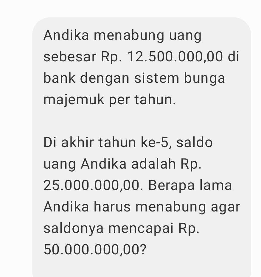 Andika menabung uang 
sebesar Rp. 12.500.000,00 di 
bank dengan sistem bunga 
majemuk per tahun. 
Di akhir tahun ke- 5, saldo 
uang Andika adalah Rp.
25.000.000,00. Berapa lama 
Andika harus menabung agar 
saldonya mencapai Rp.
50.000.000,00?