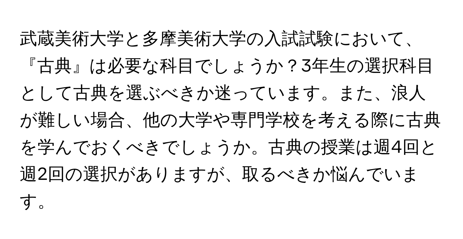 武蔵美術大学と多摩美術大学の入試試験において、『古典』は必要な科目でしょうか？3年生の選択科目として古典を選ぶべきか迷っています。また、浪人が難しい場合、他の大学や専門学校を考える際に古典を学んでおくべきでしょうか。古典の授業は週4回と週2回の選択がありますが、取るべきか悩んでいます。