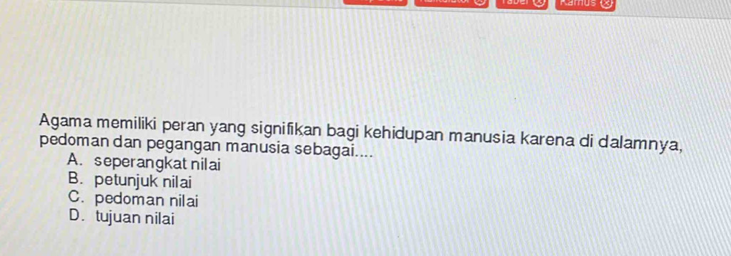 Kamus 
Agama memiliki peran yang signifikan bagi kehidupan manusia karena di dalamnya,
pedoman dan pegangan manusia sebagai....
A. seperangkat nilai
B. petunjuk nilai
C. pedoman nilai
D. tujuan nilai