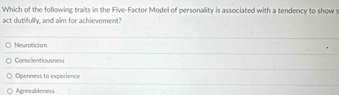 Which of the following traits in the Five-Factor Model of personality is associated with a tendency to show s
act dutifully, and aim for achievement?
Neuroticism
Conscientiousness
Openness to experience
Agreeableness