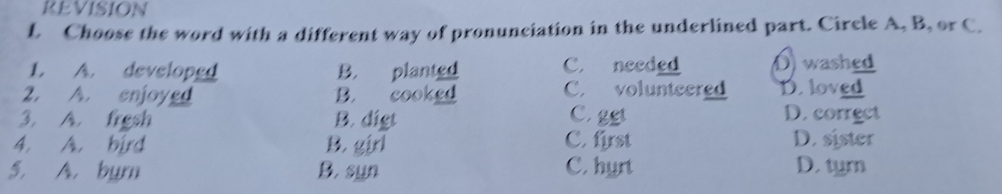 REVISION
L Choose the word with a different way of pronunciation in the underlined part. Circle A, B, or C.
1. A. developed B. planted C. needed D) washed
2. A. enjoyed B. cooked
C. volunteered D. loved
3. A. frgsh B. digt C.ggt
D. correct
4. A. bird B. girl C. first D. sister
5. A. burn B. syn C. hyrt D. tymn