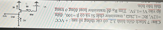 Mạch điện hình 3.2_có các thông số sau : + VCC
=12V, RC=1, 2kOmega , transistor chất Si và có beta =100 , điện 
áp yào Vi=1.5V Tìm R_B để transistor hoạt động ở trang 
thái bão hòa.