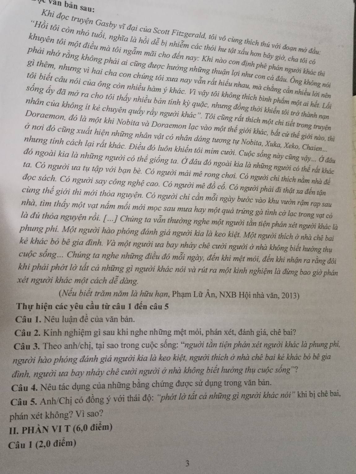 VC Văn bản sau:
Khi đọc truyện Gasby vĩ đại của Scott Fitzgerald, tôi vô cùng thích thú với đoạn mở đầu:
*Hồi tôi còn nhỏ tuổi, nghĩa là hồi dễ bị nhiễm các thói hư tật xấu hơn bây giờ, cha tôi có
khuyên tôi một điều mà tôi ngẫm mãi cho đến nay: Khi nào con định phê phán người khác thì
phải nhớ rằng không phải ai cũng được hưởng những thuận lợi như con cả đâu. Ông không nói
gì thêm, nhưng vì hai cha con chúng tôi xưa nay vẫn rất hiểu nhau, mà chẳng cần nhiều lời nên
tôi biết câu nói của ông còn nhiều hàm ý khác. Vì vậy tôi không thích bình phẩm một ai hết. Lối
sống ấy đã mở ra cho tôi thấy nhiều bản tính kỳ quặc, nhưng đồng thời khiến tôi trở thành nạn
nhân của không ít kẻ chuyên quấy rầy người khác ''. Tôi cũng rất thích một chi tiết trong truyện
Doraemon, đó là một khi Nobita và Doraemon lạc vào một thế giới khác, bắt cứ thế giới nào, thì
ở nơi đó cũng xuất hiện những nhân vật có nhân dáng tương tự Nobita, Xuka, Xeko, Chaien...
nhưng tính cách lại rất khác. Điều đó luôn khiến tôi mim cười. Cuộc sống này cũng vậy... Ở đầu
đó ngoài kia là những người có thể giống ta. Ở đầu đó ngoài kia là những người có thể rất khác
ta. Có người ưa tụ tập với bạn bè. Có người mải mê rong chơi. Có người chỉ thích nằm nhà đề
đọc sách. Có người say công nghệ cao. Có người mê đồ cổ. Có người phải đi thật xa đến tận
cùng thế giới thì mới thỏa nguyện. Có người chi cần mỗi ngày bước vào khu vườn rậm rạp sau
nhà, tìm thấy một vạt nấm mối mới mọc sau mưa hay một quả trứng gà tình cờ lạc trong vạt cỏ
là đủ thỏa nguyện rồi. [...] Chúng ta vẫn thường nghe một người tằn tiện phán xét người khác là
phung phí. Một người hào phóng đánh giá người kia là keo kiệt. Một người thích ở nhà chê bai
kẻ khác bỏ bê gia đình. Và một người ưa bay nhảy chê cười người ở nhà không biết hưởng thụ
cuộc sống... Chúng ta nghe những điều đó mỗi ngày, đến khi mệt mỏi, đến khi nhận ra rằng đôi
khi phải phớt lờ tất cả những gì người khác nói và rút ra một kinh nghiệm là đừng bao giờ phán
xét người khác một cách dễ dàng.
(Nếu biết trăm năm là hữu hạn, Phạm Lữ Ân, NXB Hội nhà văn, 2013)
Thự hiện các yêu cầu từ câu 1 đến câu 5
Câu 1. Nêu luận đề của văn bản.
Câu 2. Kinh nghiệm gì sau khi nghe những mệt mỏi, phán xét, đánh giá, chê bai?
Câu 3. Theo anh/chị, tại sao trong cuộc sống: “người tằn tiện phán xét người khác là phung phí,
người hào phóng đánh giá người kia là keo kiệt, người thích ở nhà chê bai kẻ khác bỏ bê gia
đình, người ưa bay nhảy chê cười người ở nhà không biết hưởng thụ cuộc sống''?
Câu 4. Nêu tác dụng của những bằng chứng được sử dụng trong văn bản.
Câu 5. Anh/Chị có đồng ý với thái độ: “phớt lờ tất cả những gì người khác nói” khi bị chê bai,
phán xét không? Vì sao?
II. PHÀN VI T (6,0 điễm)
Câu 1 (2,0 điểm)
3