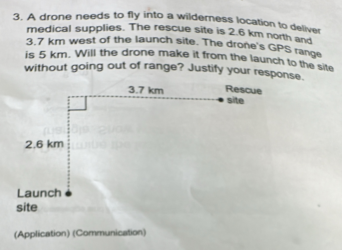 A drone needs to fly into a wilderness location to deliver 
medical supplies. The rescue site is 2.6 km north and
3.7 km west of the launch site. The drone's GPS range 
is 5 km. Will the drone make it from the launch to the site 
without going out of range? Justify your response. 
(Application) (Communication)