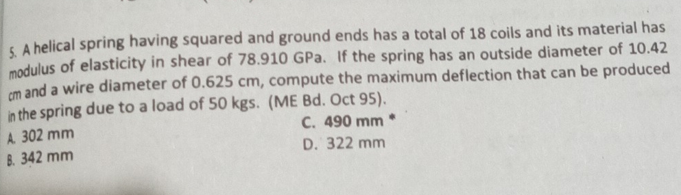 A helical spring having squared and ground ends has a total of 18 coils and its material has
modulus of elasticity in shear of 78.910 GPa. If the spring has an outside diameter of 10.42
cm and a wire diameter of 0.625 cm, compute the maximum deflection that can be produced
in the spring due to a load of 50 kgs. (ME Bd. Oct 95).
C. 490 mm *
A. 302 mm
D. 322 mm
B. 342 mm