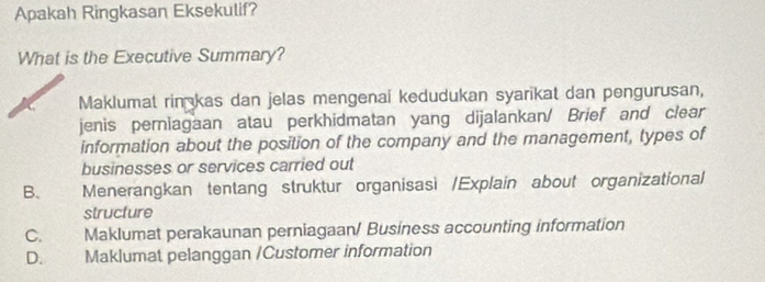 Apakah Ringkasan Eksekulif?
What is the Executive Summary?
Maklumat rin kas dan jelas mengenai kedudukan syarikat dan pengurusan,
jenis periagaan atau perkhidmatan yang dijalankan/ Brief and clear
information about the position of the company and the management, types of
businesses or services carried out
B、 Menerangkan tentang struktur organisasi /Explain about organizational
structure
C. Maklumat perakaunan perniagaan/ Business accounting information
D. Maklumat pelanggan /Customer information