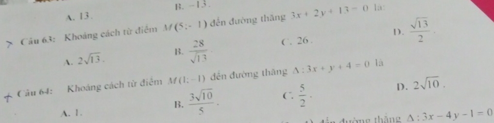 B. -13 .
A. 13.
Câu 63: Khoảng cách từ điểm M (5;-1) đến đường thăng 3x+2y+13=0 là:
D.  sqrt(13)/2 .
A. 2sqrt(13).
B.  28/sqrt(13) 
C. 26 .
Câu 64: Khoáng cách từ điểm M (1;-1) đền đường thăng △ :3x+y+4=0 là
B.  3sqrt(10)/5 .
C.  5/2 ·
D. 2sqrt(10).
A. 1.
đường thắng △ :3x-4y-1=0