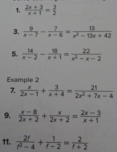  (2x+3)/x+1 = 3/2 
3.  9/x-7 - 7/x-6 = 13/x^2-13x+42 
5.  14/x-2 - 18/x+1 = 22/x^2-x-2 
Example 2 
7.  x/2x-1 + 3/x+4 = 21/2x^2+7x-4 
9.  (x-8)/2x+2 + x/2x+2 = (2x-3)/x+1 
11.  2f/f^2-4 + 1/f-2 = 2/f+2 