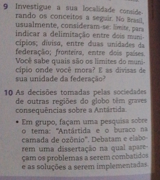 Investigue a sua localidade conside- 
rando os conceitos a seguir. No Brasil, 
usualmente, consideram-se: límite, para 
indicar a delimitação entre dois muni- 
cípios; divisa, entre duas unidades da 
federação; fronteira, entre dois países. 
Você sabe quais são os limites do muni- 
cípio onde você mora? E as divisas de 
sua unidade da federação? 
10 As decisões tomadas pelas sociedades 
de outras regiões do globo têm graves 
consequências sobre a Antártida. 
Em grupo, façam uma pesquisa sobre 
o tema: 'Antártida e o buraco na 
camada de ozônio". Debatam e elabo- 
rem uma dissertação na qual apare- 
çam os problemas a serem combatidos 
e as soluções a serem implementadas.