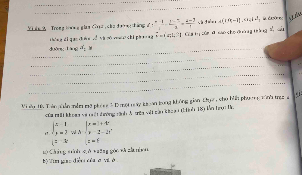 Ví dụ 9. Trong không gian Oxyz , cho đường thắng d_1: (x-1)/1 = (y-2)/-2 = (z-3)/1  và điểm A(1;0;-1). Gọi d_2 là đường Vị dụ 
thằng đi qua điểm A và có vectơ chỉ phương vector v=(a;1;2). Giá trị của sao cho đường thắng d_1 cắt 
_đường thẳng d_2 1 
_ 
_ 
_ 
_ 
Vi 
Ví du 10. Trên phần mềm mô phỏng 3 D một máy khoan trong không gian Oxyz , cho biết phương trình trục a 
của mũi khoan và một đường rãnh b trên vật cần khoan (Hình 18) lần lượt là:
a:beginarrayl x=1 y=2 z=3tendarray. và b:beginarrayl x=1+4t' y=2+2t' z=6endarray.
a) Chứng minh a,b vuông góc và cắt nhau. 
b) Tìm giao điểm của a và b. 
a