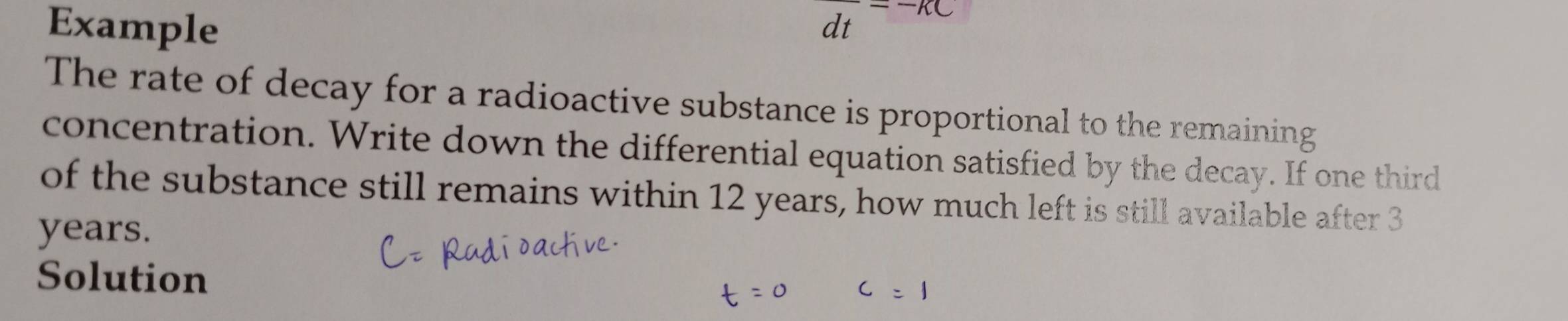 Example
frac dt=-KC
The rate of decay for a radioactive substance is proportional to the remaining 
concentration. Write down the differential equation satisfied by the decay. If one third 
of the substance still remains within 12 years, how much left is still available after 3
years. 
Solution