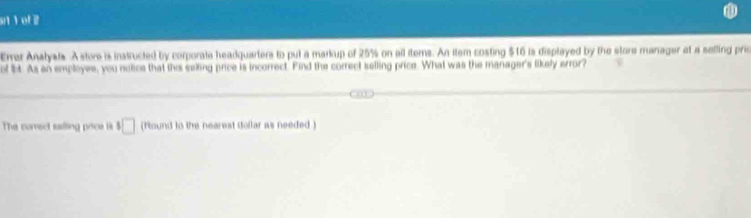 sn 1 ot 2 
Erer Anslysts. A store is instructed by corporate headquarters to put a markup of 25% on all items. An item costing $16 is displayed by the store marrager at a sefling prie 
of bt. As an employes, you notice that this selling price is incorrect. Find the correct selling price. What was the manager's likely error? 
The correct saiting price is □ (found to the nearest Stollar as needed )