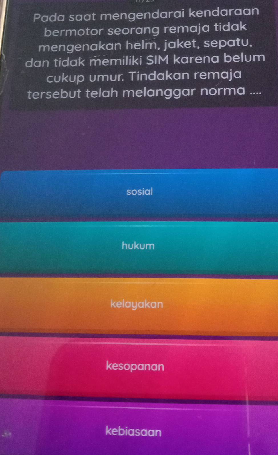 Pada saat mengendarai kendaraan
bermotor seorang remaja tidak
mengenakan helm, jaket, sepatu,
dan tidak memiliki SIM karena belum
cukup umur. Tindakan remaja
tersebut telah melanggar norma ....
sosial
hukum
kelayakan
kesopanan
kebiasaan