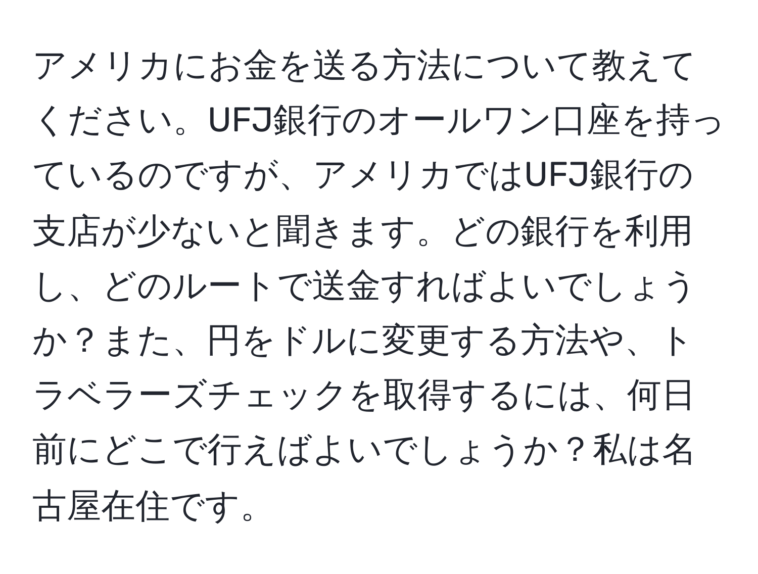 アメリカにお金を送る方法について教えてください。UFJ銀行のオールワン口座を持っているのですが、アメリカではUFJ銀行の支店が少ないと聞きます。どの銀行を利用し、どのルートで送金すればよいでしょうか？また、円をドルに変更する方法や、トラベラーズチェックを取得するには、何日前にどこで行えばよいでしょうか？私は名古屋在住です。