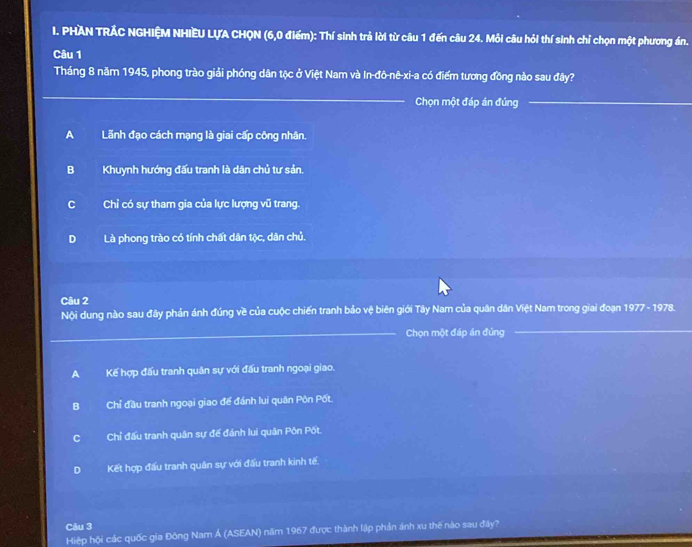 PHAN TRÁC NGHIỆM NHIEU LƯA CHQN (6, 0 điểm): Thí sinh trả lời từ câu 1 đến câu 24. Mỗi câu hỏi thí sinh chỉ chọn một phương án.
Câu 1
Tháng 8 năm 1945, phong trào giải phóng dân tộc ở Việt Nam và In-đô-nê-xi-a có điểm tương đồng nào sau đây?
_
Chọn một đáp án đúng_
A Lãnh đạo cách mạng là giai cấp công nhân.
B Khuynh hướng đấu tranh là dân chủ tư sản.
C Chỉ có sự tham gia của lực lượng vũ trang.
D Là phong trào có tính chất dân tộc, dân chủ.
Câu 2 78.
Nội dung nào sau đây phản ánh đúng về của cuộc chiến tranh bảo vệ biên giới Tây Nam của quân dân Việt Nam trong giai đoạn 977-19
_Chọn một đáp án đúng
_
A Kế hợp đấu tranh quân sự với đấu tranh ngoại giao.
B Chỉ đầu tranh ngoại giao để đánh lui quân Pôn Pốt.
C Chỉ đấu tranh quân sự đế đánh lui quân Pôn Pốt.
D Kết hợp đấu tranh quân sự với đấu tranh kinh tế
Câu 3
Hiệp hội các quốc gia Đông Nam Á (ASEAN) năm 1967 được thành lập phản ảnh xu thể nào sau đây?