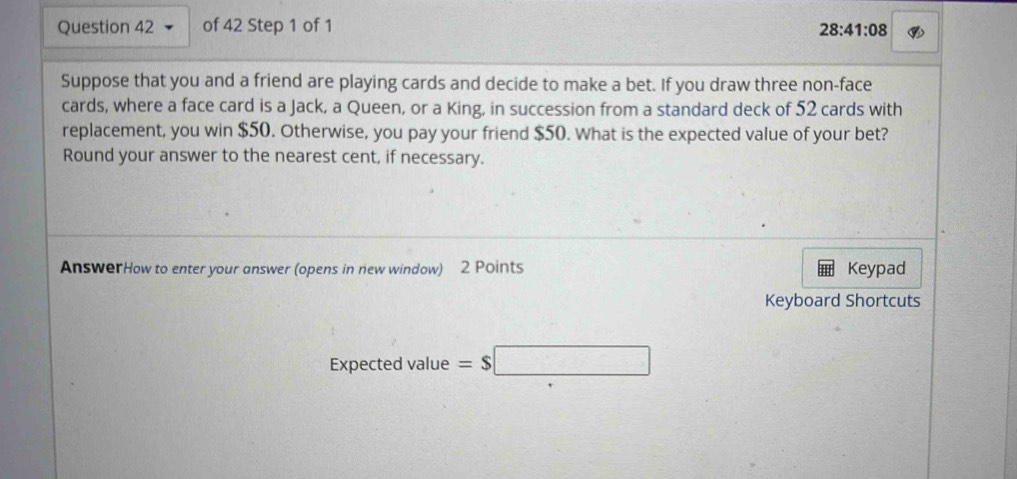 28:41:08 
Suppose that you and a friend are playing cards and decide to make a bet. If you draw three non-face 
cards, where a face card is a Jack, a Queen, or a King, in succession from a standard deck of 52 cards with 
replacement, you win $50. Otherwise, you pay your friend $50. What is the expected value of your bet? 
Round your answer to the nearest cent, if necessary. 
AnswerHow to enter your answer (opens in new window) 2 Points Keypad 
Keyboard Shortcuts 
Expected value =$□