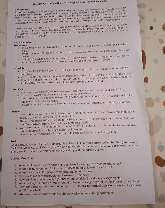 Case Study: PongDesal Bakery - Applying the 4Ms in Enfrepreneurship
Background:
PongDesal Bakery is a smali, tamily-owned bakery that has been operating for 5 years in a local
neighborhood. The bakery specializes in homemade cakes and Filipino pastries such as pan desal, ube
desal, cheesebread, brownies and the like. Recently, the business has gained popularity due to its
customized cakes for events like weddings, birthdays, and corporate functions. However, as demand
increases, the bakery has encountered several operational challenges that could hinder its growth
The bakery's owner, Pong, is seeking to expand the business and improve its efficiency. To do so, she
needs to assess the key elements of her operations, known as the 4Ms: Manpower. Materials, Machine.
and Method. Understanding these components will help her identity areas for improvement and create
a plan for sustainable growth.
Key Information:
Manpower:
The bakery currently employs 6 full-time staff: 2 bakers, 2 decorators, 1 cashier, and 1 delivery
driver.
Pong manages the operations herself, doing inventory, customer relations, and scheduling
orders
As the business has grown, employees have been working overtime to meet deadlines. This has
led to errors in fulfilling orders, complaints about delays, and employee burnout.
Materials:
r PongDesal purchases ingredients like flour, sugar, eggs, butter, and specialty items from local
supplers
Occasionally, suppliers run out of key ingredients or deliver late, causing disruptions in production.
Pong has noticed that the bakery has high wastage due to over-procuring certain ingredients
that spoil before use, while some materials are frequently understocked.
Machine:
The bakery relies on three ovens, two mixers, and various tools for baking and decorating.
One of the ovens frequently breaks down, delaying production.
The bakery has an old point-of-sale (POS) system that sometimes crashes, making it difficult to
track sales and customer orders.
Equipment maintenance is inconsistent, as there is no formal schedule for machine servicing.
Method:
The baking process is labor-intensive, with little automation in place. Bakers mix ingredients
manually and prepare all orders from scratch.
There is no standardized process for fultilling orders, and employees often create their own
workflows, which leads to inconsistency in product quality.
Customer orders are recorded manually in a logbook, which leads to occasional
miscommunication and errors in customization requests.
Inventory management is also manual, with Pong conducting checks irregularly.
Task:
As a consultant hired by Pong, analyze PongDesal Bakery's operations using the 4Ms (Manpower.
Materials, Machine, and Method). Based on your analysis, recommend actionable strategies for each
of the 4Ms that can help improve efficiency and support the bakery's growth.
Guiding Questions:
1. How can Pong better manage her team to reduce employee burnout and errors?
2. What staffing changes might be necessary to handle increasing demand?
3. What steps should Pong take to address equipment issues?
4. How could modernizing equipment improve efficiency?
5. How can Pong reduce wastage and ensure consistent availability of ingredients?
6. What strategies should be implemented to better manage supplier relationships and inventory?
7. How can Pong create standardized processes to ensure product consistency and reduce errors
in fulfilling orders?
8. What role can automation and technology play in streamlining operations?