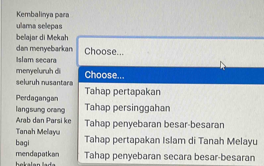 Kembalinya para
ulama selepas
belajar di Mekah
dan menyebarkan Choose...
Islam secara
menyeluruh di Choose...
seluruh nusantara
Tahap pertapakan
Perdagangan
langsung orang Tahap persinggahan
Arab dan Parsi ke Tahap penyebaran besar-besaran
Tanah Melayu
bagi
Tahap pertapakan Islam di Tanah Melayu
mendapatkan Tahap penyebaran secara besar-besaran
bekalan la