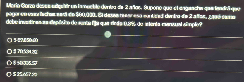 María Garza desea adquirir un inmueble dentro de 2 años. Supone que el enganche que tendrá que
pagar en esas fechas será de $60,000. Si desea tener esa cantidad dentro de 2 años, ¿qué suma
debe invertir en su depósito de renta fija que rinde 0.8% de interés mensual simple?
○ $ 89,850.60
$ 70,534.32
$ 50,335.57
$ 25,657.20