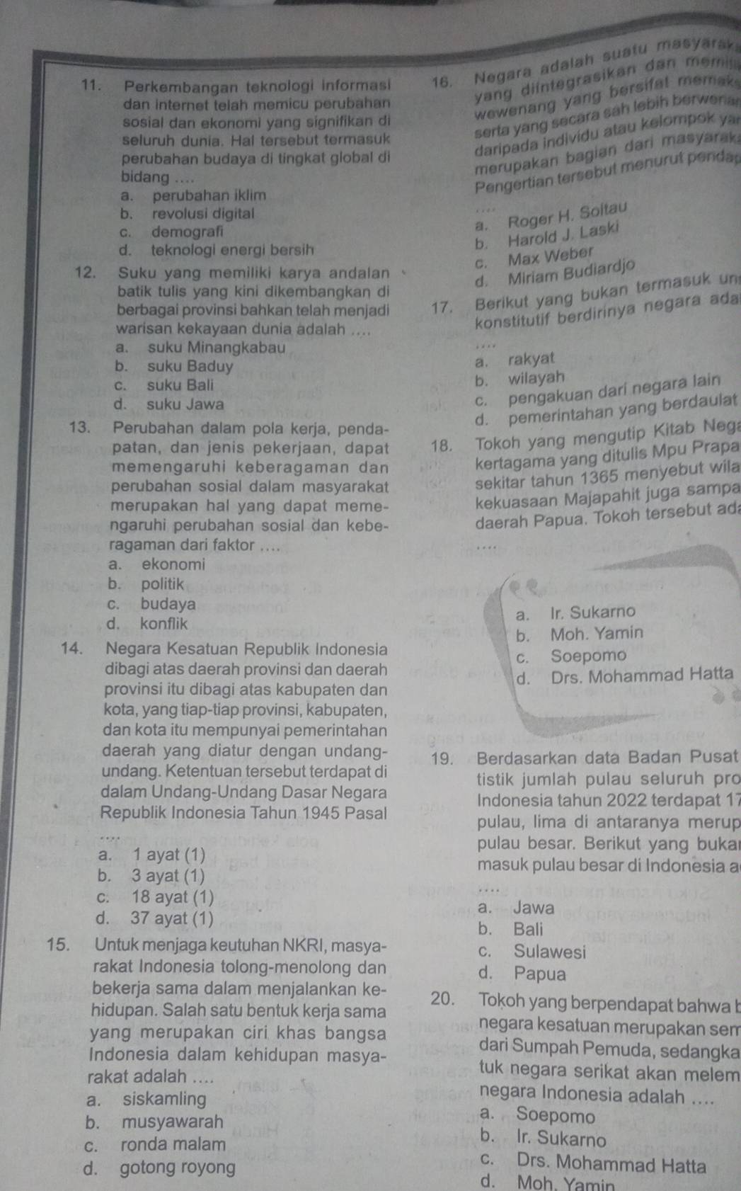 Perkembangan teknologi informasi 16. Negara adalah suatu masyarak
wewenang yang bersifat memak.
dan internet telah memicu perubahan
yang diintegrasikan dan  m emi 
serta yang secara sah lebih berwer a 
sosial dan ekonomi yang signifikan di
daripada indivídu atau kelompok ya
seluruh dunia. Hal tersebut termasuk
merupakan bagian dari masyarak.
perubahan budaya di tingkat global di
bidang ....
a. perubahan iklim
Pengertian tersebut menurut penda
b. revolusi digital
c. demografi
a. Roger H. Soltau
d. teknologi energi bersih
b. Harold J. Laski
c. Max Weber
12. Suku yang memiliki karya andalan
d. Miriam Budiardjo
batik tulis yang kini dikembangkan di
berbagai provinsi bahkan telah menjadi 17. Berikut yang bukan termasuk un
warisan kekayaan dunia adalah ....
konstitutif berdirinya negara ada
a. suku Minangkabau
b. suku Baduy
a. rakyat
c. suku Bali b. wilayah
d. suku Jawa
c. pengakuan dari negara lain
13. Perubahan dalam pola kerja, penda-
d. pemerintahan yang berdaulat
patan, dan jenis pekerjaan, dapat 18. Tokoh yang mengutip Kitab Neg
memengaruhi keberagaman dan
kertagama yang ditulis Mpu Prapa
perubahan sosial dalam masyarakat
sekitar tahun 1365 menyebut wila
merupakan hal yang dapat meme-
kekuasaan Majapahit juga sampa
ngaruhi perubahan sosial dan kebe-
daerah Papua. Tokoh tersebut ad
ragaman dari faktor ....
a. ekonomi
b. politik
c. budaya
d. konflik a. Ir. Sukarno
b. Moh. Yamin
14. Negara Kesatuan Republik Indonesia
dibagi atas daerah provinsi dan daerah c. Soepomo
provinsi itu dibagi atas kabupaten dan d. Drs. Mohammad Hatta
kota, yang tiap-tiap provinsi, kabupaten,
dan kota itu mempunyai pemerintahan
daerah yang diatur dengan undang- 19. Berdasarkan data Badan Pusat
undang. Ketentuan tersebut terdapat di
tistik jumlah pulau seluruh pro
dalam Undang-Undang Dasar Negara
Indonesia tahun 2022 terdapat 17
Republik Indonesia Tahun 1945 Pasal
pulau, lima di antaranya merup
pulau besar. Berikut yang buka
a. 1 ayat (1)
masuk pulau besar di Indonesia a
b. 3 ayat (1)
c. 18 ayat (1)
a. Jawa
d. 37 ayat (1)
b. Bali
15. Untuk menjaga keutuhan NKRI, masya- c. Sulawesi
rakat Indonesia tolong-menolong dan d. Papua
bekerja sama dalam menjalankan ke- 20. Tokoh yang berpendapat bahwa b
hidupan. Salah satu bentuk kerja sama negara kesatuan merupakan sem
yang merupakan ciri khas bangsa dari Sumpah Pemuda, sedangka
Indonesia dalam kehidupan masya- tuk negara serikat akan melem
rakat adalah .... negara Indonesia adalah ....
a. siskamling a. Soepomo
b. musyawarah b. Ir. Sukarno
c. ronda malam c. Drs. Mohammad Hatta
d. gotong royong d. Moh. Yamin