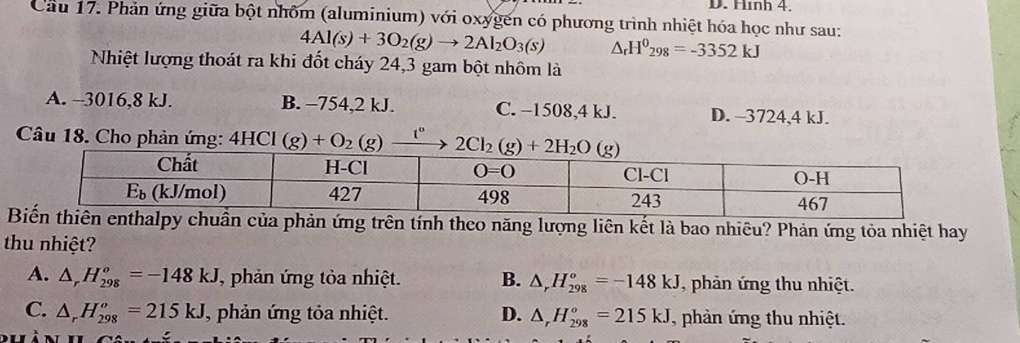 Hình 4.
Cầu 17. Phản ứng giữa bột nhôm (aluminium) với oxygến có phương trình nhiệt hóa học như sau:
4Al(s)+3O_2(g)to 2Al_2O_3(s) △ _rH^0_298=-3352kJ
Nhiệt lượng thoát ra khi đốt cháy 24,3 gam bột nhôm là
A. --3016,8 kJ. B. −754,2 kJ. C. −1508,4 kJ. D. -3724,4 kJ.
Câu 18. Cho phản ứng: 4HCl (g)+O_2(g) t°
ên tính theo năng lượng liên kết là bao nhiêu? Phản ứng tỏa nhiệt hay
thu nhiệt?
A. △ _rH_(298)^o=-148kJ , phản ứng tỏa nhiệt. B. △ _rH_(298)°=-148kJ , phản ứng thu nhiệt.
C. △ _rH_(298)^o=215kJ , phản ứng tỏa nhiệt. D. △ _rH_(298)^o=215kJ , phản ứng thu nhiệt.