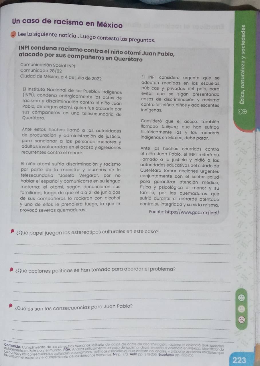 Un caso de racismo en México
● Lee la siguiente noticia . Luego contesta las preguntas.
INPI condena racismo contra el niño otomí Juan Pablo,
atacado por sus compañeros en Querétaro
Comunicación Social INPI
Comunicado 28/22
Ciudad de México, a 4 de julio de 2022. El INPI consideró urgente que se
adopten medidas en las escuelas 
públicas y privadas del país, para
El Instituto Nacional de los Pueblos Indígenas evitar que se sigan presentando
(INPI), condena enérgicamente los actos de casos de discriminación y racismo
racismo y discriminación contra el niño Juan contra las niñas, niños y adolescentes
Pablo, de origen otomí, quien fue atacado por indigenas.
sus compañeros en una telesecundaria de
Querétaro. Consideró que el acoso, también
llamado bullying, que han sufrido
Ante estos hechos llamó a las autoridades históricamente las y los menores
de procuración y administración de justicia, indígenas en México, debe parar.
para sancionar a las personas menores y
adultas involucradas en el acoso y agresiones Ante los hechos ocurridos contra
recurrentes contra el menor. el niño Juan Pablo, el INPI reiteró su
lamado a la justicia y pidió a las
El niño otomí sufría discriminación y racismo autoridades educativas del estado de
por parte de la maestra y alumnos de la Querétaro tomar acciones urgentes
telesecundaria "Josefa Vergara", por no conjuntamente con el sector salud 
hablar el español y comunicarse en su lengua para garantizar atención médica,
materna: el otomí, según denunciaron sus física y psicológica al menor y su
familiares, luego de que el día 21 de junio dos familia, por las quemaduras que
de sus compañeros lo rociaran con alcohol sufrió durante el cobarde atentado
y uno de ellos le prendiera fuego, lo que le contra su integridad y su vida misma.
provocó severas quemaduras. Fuente: https://www.gob.mx/inpi/
¿Qué papel juegan los estereotipos culturales en este caso?
_
_
_
¿Qué acciones políticas se han tomado para abordar el problema?
_
_
_
¿Cuáles son las consecuencias para Juan Pablo?
_
_
_
Contenido, Cumplimiento de los derechos humanas, estudio de casos de actos de discriminación, racismo o violencia que suceden
actualmente en México y el mundo. PDA, Analiza criticamente un caso de racismo, discriminación o violencia en México. identificando
las causas y las consecuencias culturales, económicas, políticas y sociales que se derivan del análisis, y propone acciones solidarias quie
favorezcan el respeto y el cumplimiento de los derechos humanos. NS p. 173. Aula pp. 218-235. Escolares pp. 222-233.
223