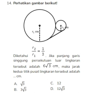 Perhatikan gambar berikut!
Diketahui frac r_2r_1= 1/3  , Jika panjang garis
singgung persekutuan luar lingkaran
tersebut adalah 6sqrt(3)cm , maka jarak
kedua titik pusat lingkaran tersebut adalah
... cm.
A sqrt(3) C. 12
B. 3sqrt(3) D. 12sqrt(3)