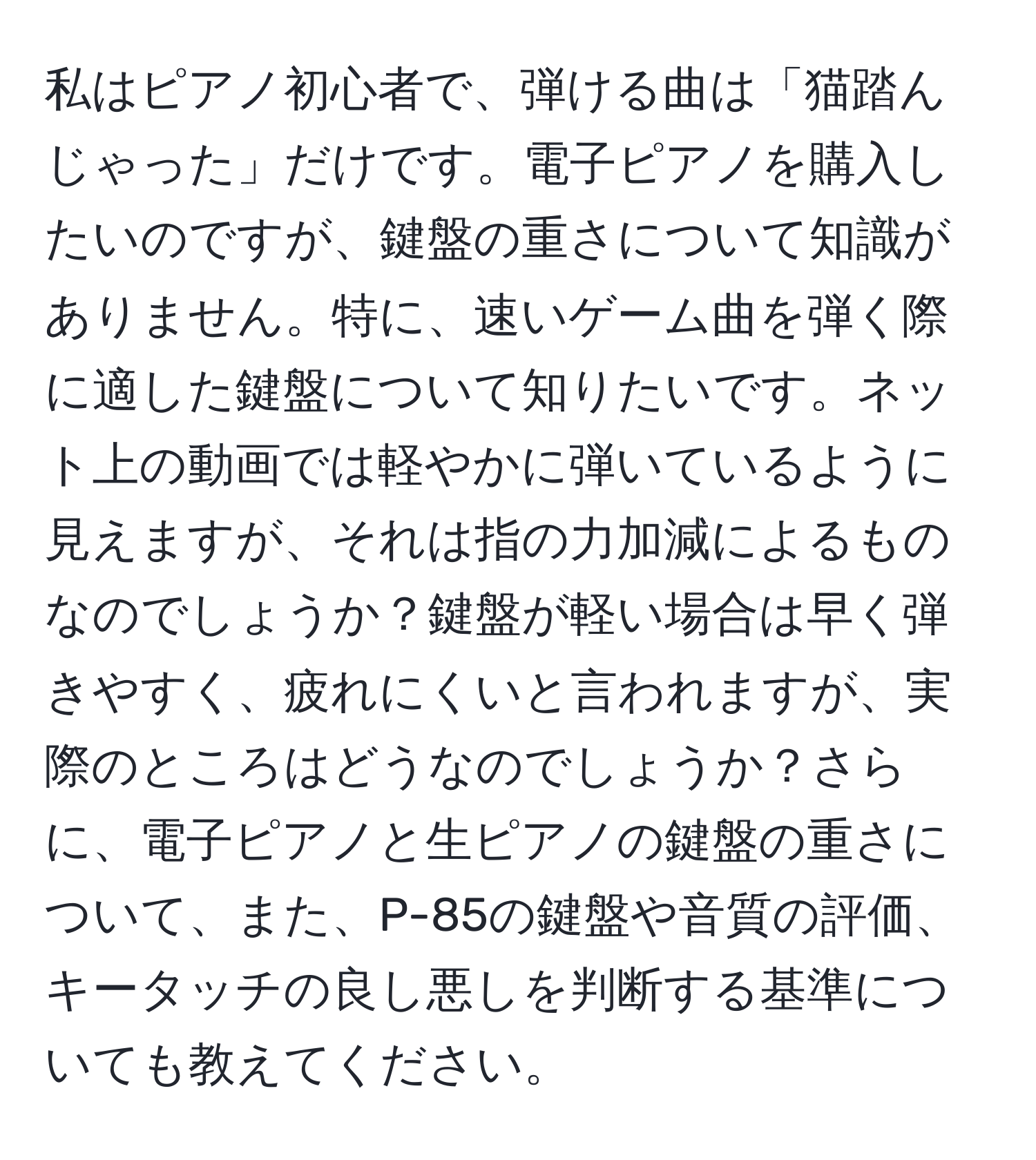 私はピアノ初心者で、弾ける曲は「猫踏んじゃった」だけです。電子ピアノを購入したいのですが、鍵盤の重さについて知識がありません。特に、速いゲーム曲を弾く際に適した鍵盤について知りたいです。ネット上の動画では軽やかに弾いているように見えますが、それは指の力加減によるものなのでしょうか？鍵盤が軽い場合は早く弾きやすく、疲れにくいと言われますが、実際のところはどうなのでしょうか？さらに、電子ピアノと生ピアノの鍵盤の重さについて、また、P-85の鍵盤や音質の評価、キータッチの良し悪しを判断する基準についても教えてください。