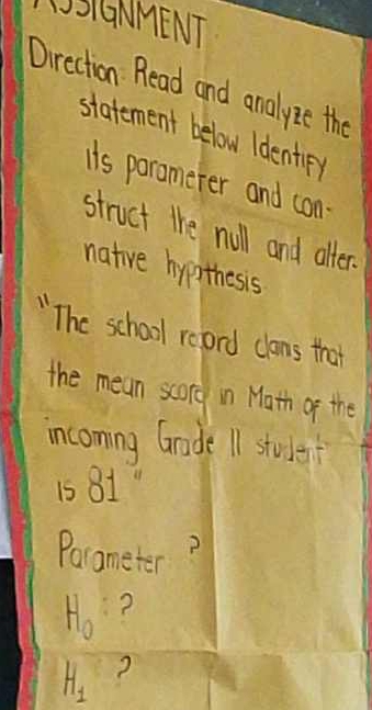 LSIGNMENT 
Direction Read and analyze the 
statement below Identir) 
is paramerer and con- 
struct the null and alter. 
native hypthesis 
"The school reprd clans that 
the mean scorg in Math of the 
incoming Grade 11 student
15 81
Porameter
H_0 ?
H_1 ?