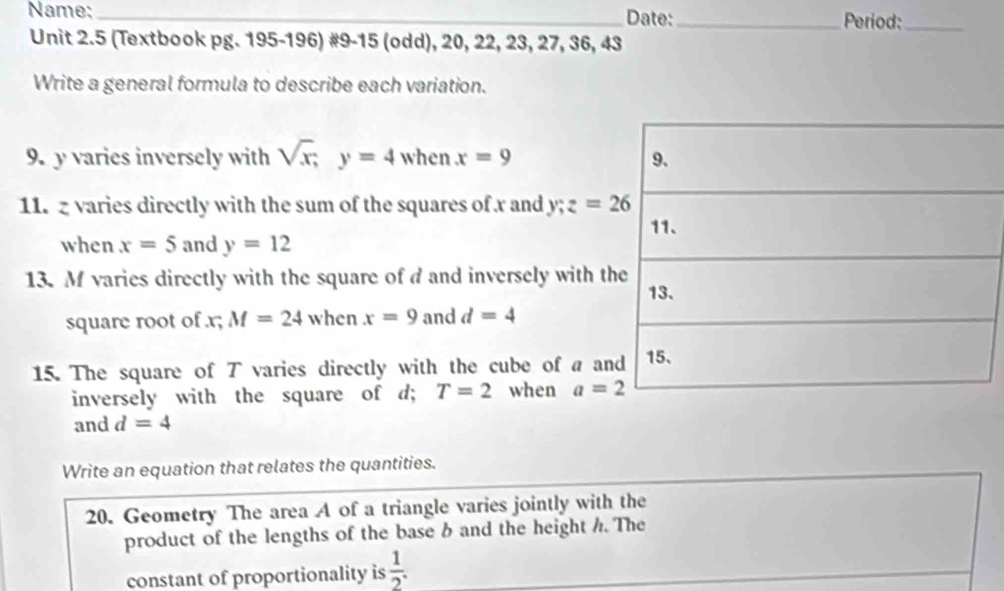 Name: _Date:_ Period:_ 
Unit 2.5 (Textbook pg. 195-196) #9-15 (odd), 20, 22, 23, 27, 36, 43
Write a general formula to describe each variation. 
9. y varies inversely with sqrt(x); y=4 when x=9
11. z varies directly with the sum of the squares of x and y; z=26
when x=5 and y=12
13. M varies directly with the square of d and inversely with th 
square root of . x; M=24 when x=9 and d=4
15. The square of T varies directly with the cube of a an 
inversely with the square of d; T=2 when a=2
and d=4
Write an equation that relates the quantities. 
20. Geometry The area A of a triangle varies jointly with the 
product of the lengths of the base b and the height h. The 
constant of proportionality is  1/2 .