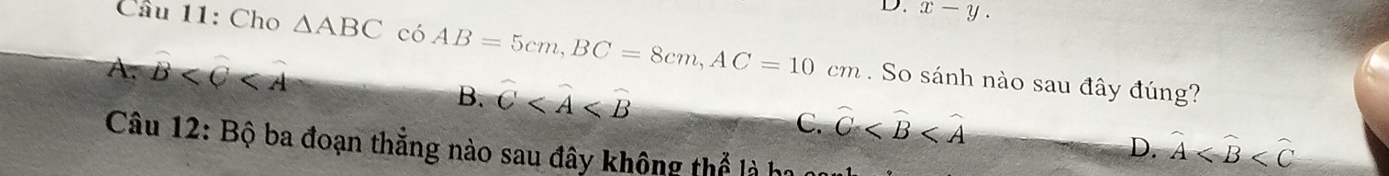 x-y. 
Câu 11: Cho △ ABCc6AB=5cm, BC=8cm, AC=10cm. So sánh nào sau đây đúng?
A. widehat B
B. widehat C
C. widehat C
D. widehat A
Câu 12: Bộ ba đoạn thẳng nào sau đây không thể là ha nan