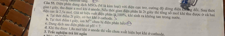 a tode tang.
Câu 55. Điện phân dung dịch MSO₄ (M là kim loại) với điện cực trơ, cường độ dòng điện không đổi. Sau thời
gian t giây, thu được a mol khí ở anode. Nếu thời gian điện phân là 2t giây thì tổng số mol khí thu được ở cả hai
điện cực là 2,5a mol. Giả sử hiệu suất điện phân là 100%, khí sinh ra không tan trong nước.
a. Tại thời điểm 2t giây, có bọt khí ở cathode.
b. Tại thời điểm t giây, ion M^(2+) chưa bị điện phân hết:
c. Dung dịch sau điện phân có pH<7</tex>.
d. Khi thu được 1, 8a mol khí ở anode thì vẫn chưa xuất hiện bọt khí ở cathode.
3. Trắc nghiệm trả lời ngắn