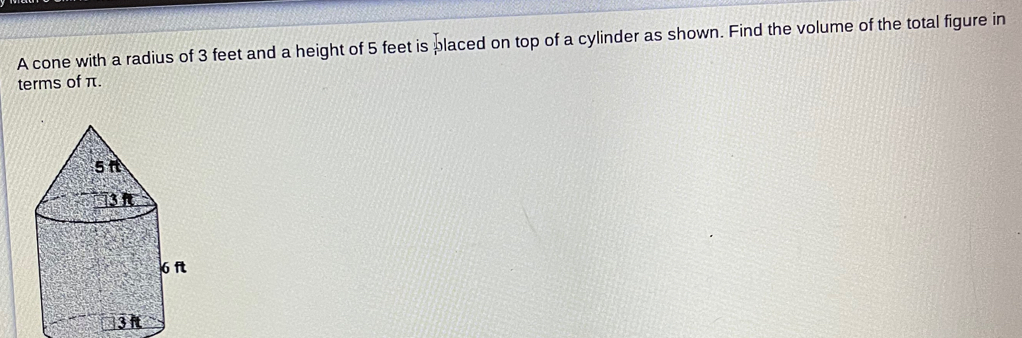 A cone with a radius of 3 feet and a height of 5 feet is placed on top of a cylinder as shown. Find the volume of the total figure in 
terms of π.