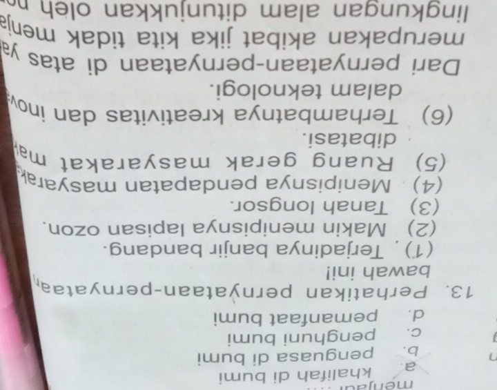 menjad
a. khalifah di bumi
b. penguasa di bumi
c. penghuni bumi
d. pemanfaat bumi
13. Perhatikan pernyataan-pernyataa
bawah ini!
(1) , Terjadinya banjir bandang.
(2) Makin menipisnya lapisan ozon.
(3) Tanah longsor.
(4) Menipisnya pendapatan masyarak
(5) Ruang gerak masyarakat ma
dibatasi.
(6) Terhambatnya kreativitas dan ino
dalam teknologi.
Dari pernyataan-pernyataan di atas y
merupakan akibat jika kita tidak menja
lingkungan alam ditunjukkan ole h n