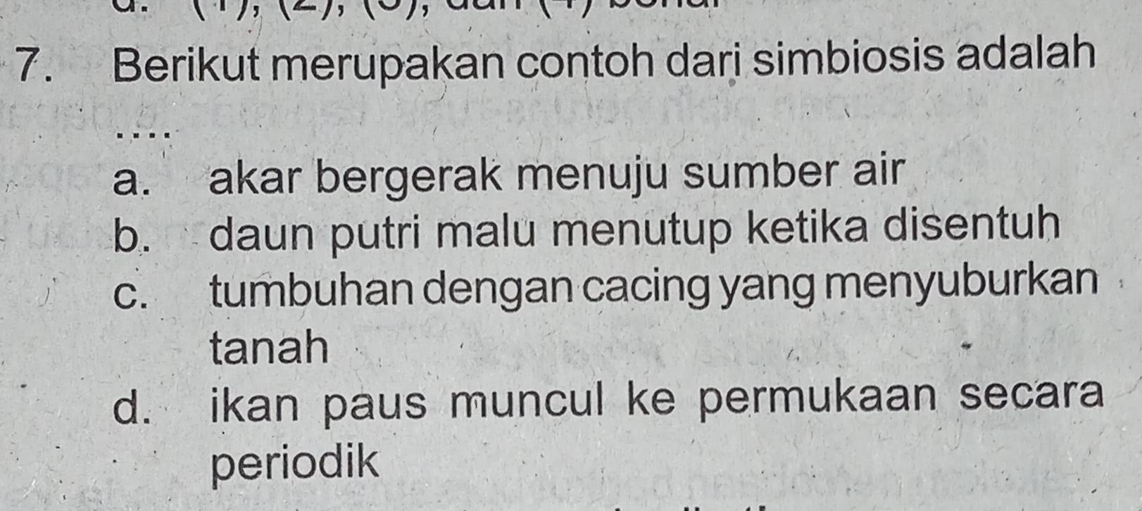 Berikut merupakan contoh dari simbiosis adalah
a. akar bergerak menuju sumber air
b. daun putri malu menutup ketika disentuh
c. tumbuhan dengan cacing yang menyuburkan
tanah
d. ikan paus muncul ke permukaan secara
periodik