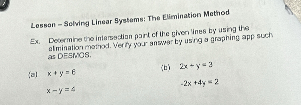 Lesson - Solving Linear Systems: The Elimination Method 
Ex. Determine the intersection point of the given lines by using the 
elimination method. Verify your answer by using a graphing app such 
as DESMOS. 
(b) 2x+y=3
(a) x+y=6
-2x+4y=2
x-y=4