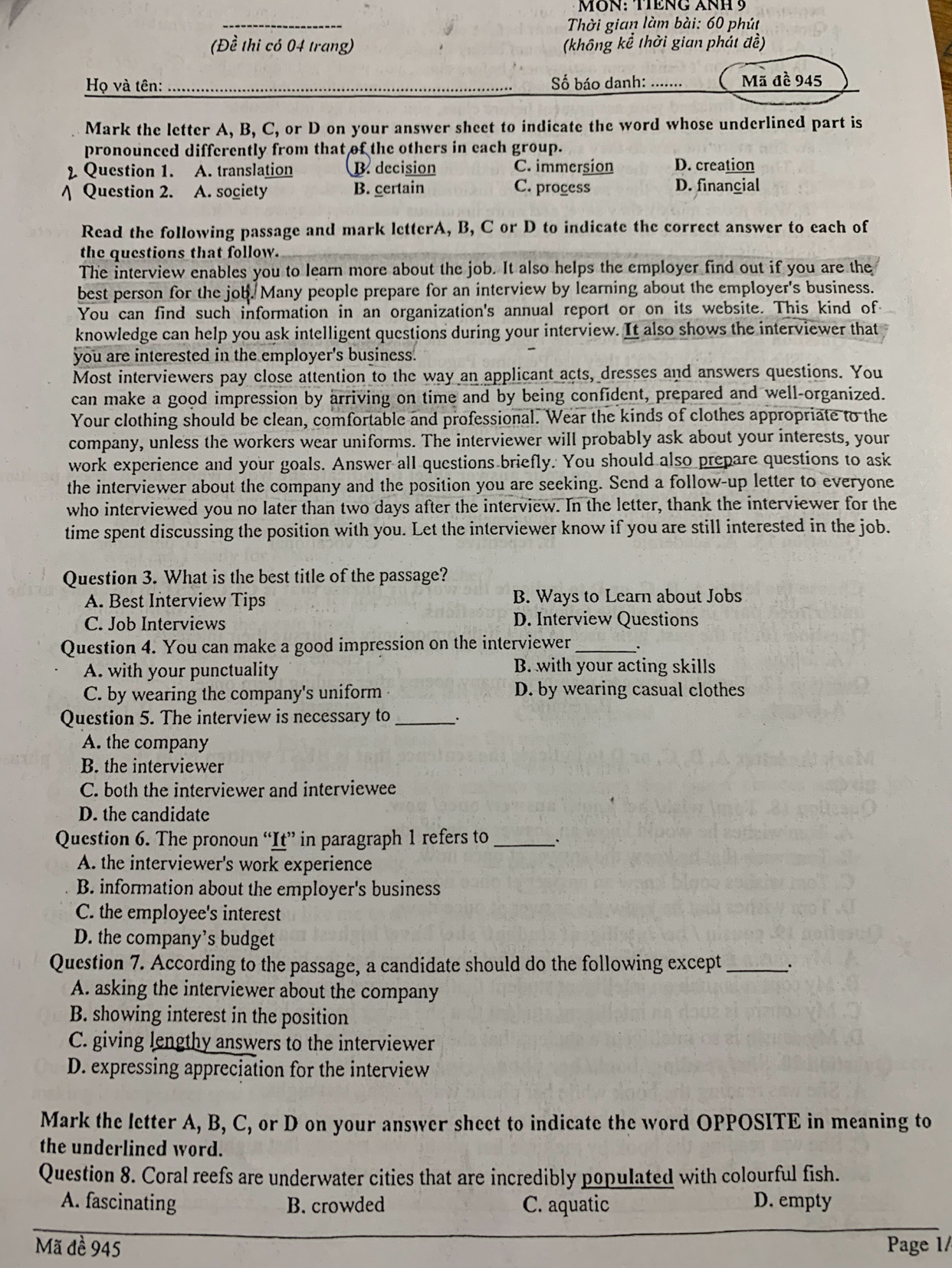 MÔN: TIÊNG ANH 9
_
Thời gian làm bài: 60 phút
(Đề thi có 04 trang) (không kể thời gian phát đề)
Họ và tên: _Số báo danh:_ Mã đề 945
Mark the letter A, B, C, or D on your answer sheet to indicate the word whose underlined part is
pronounced differently from that of the others in each group.
2 Question 1. A. translation B. decision C. immersion D. creation
/ Question 2. A. society B. certain C. process D. financial
Read the following passage and mark letterA, B, C or D to indicate the correct answer to each of
the questions that follow.
The interview enables you to learn more about the job. It also helps the employer find out if you are the
best person for the job. Many people prepare for an interview by learning about the employer's business.
You can find such information in an organization's annual report or on its website. This kind of
knowledge can help you ask intelligent questions during your interview. It also shows the interviewer that
you are interested in the employer's business.
Most interviewers pay close attention to the way an applicant acts, dresses and answers questions. You
can make a good impression by arriving on time and by being confident, prepared and well-organized.
Your clothing should be clean, comfortable and professional. Wear the kinds of clothes appropriate to the
company, unless the workers wear uniforms. The interviewer will probably ask about your interests, your
work experience and your goals. Answer all questions briefly. You should also prepare questions to ask
the interviewer about the company and the position you are seeking. Send a follow-up letter to everyone
who interviewed you no later than two days after the interview. In the letter, thank the interviewer for the
time spent discussing the position with you. Let the interviewer know if you are still interested in the job.
Question 3. What is the best title of the passage?
A. Best Interview Tips B. Ways to Learn about Jobs
C. Job Interviews D. Interview Questions
Question 4. You can make a good impression on the interviewer_
A. with your punctuality B. with your acting skills
C. by wearing the company's uniform D. by wearing casual clothes
Question 5. The interview is necessary to_
A. the company
B. the interviewer
C. both the interviewer and interviewee
D. the candidate
Question 6. The pronoun “It” in paragraph 1 refers to _、
A. the interviewer's work experience
B. information about the employer's business
C. the employee's interest
D. the company’s budget
Question 7. According to the passage, a candidate should do the following except _∴
A. asking the interviewer about the company
B. showing interest in the position
C. giving lengthy answers to the interviewer
D. expressing appreciation for the interview
Mark the letter A, B, C, or D on your answer sheet to indicate the word OPPOSITE in meaning to
the underlined word.
Question 8. Coral reefs are underwater cities that are incredibly populated with colourful fish.
A. fascinating B. crowded C. aquatic D. empty
Mã đề 945  Page 1/