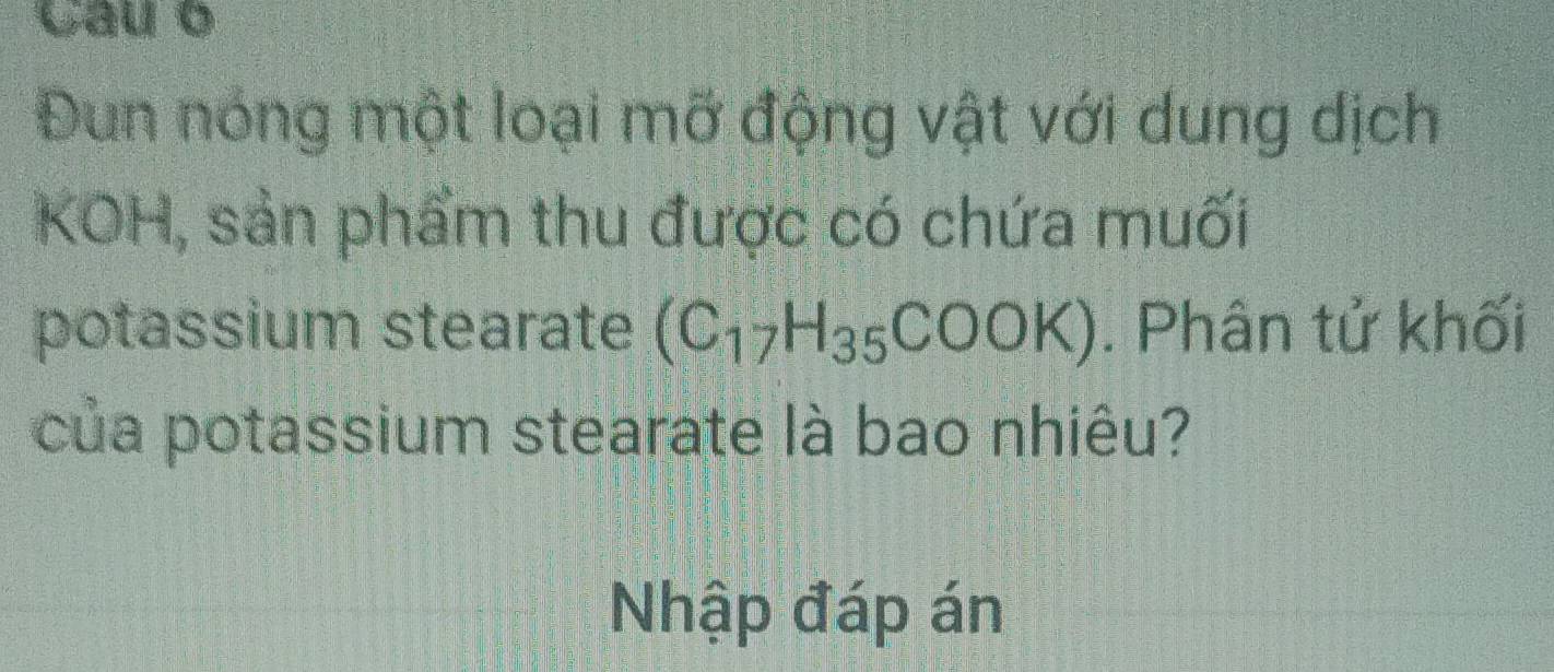 Cau o 
Đun nóng một loại mỡ động vật với dung dịch 
KOH, sản phẩm thu được có chứa muối 
potassium stearate (C_17H_35COOK). Phân tử khối 
của potassium stearate là bao nhiêu? 
Nhập đáp án