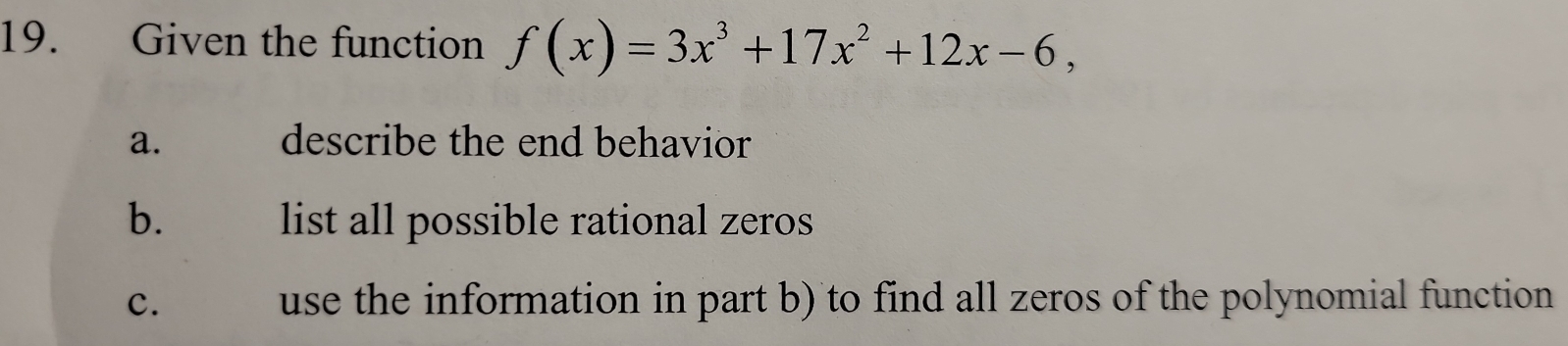 Given the function f(x)=3x^3+17x^2+12x-6, 
a. describe the end behavior 
b. list all possible rational zeros 
c. use the information in part b) to find all zeros of the polynomial function