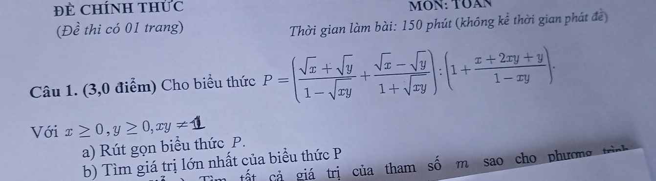 ĐE CHÍNH THÚC MON: TOAN
(Đề thi có 01 trang)
Thời gian làm bài: 150 phút (không kể thời gian phát đề)
Câu 1. (3,0 điểm) Cho biểu thức P=( (sqrt(x)+sqrt(y))/1-sqrt(xy) + (sqrt(x)-sqrt(y))/1+sqrt(xy) ):(1+ (x+2xy+y)/1-xy ). 
Với x≥ 0, y≥ 0, xy!= 1
a) Rút gọn biểu thức P.
b) Tìm giá trị lớn nhất của biểu thức P
C tất cả giá trị của tham số m sao cho phương trìn