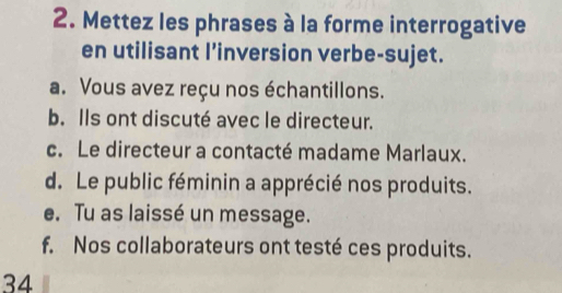 Mettez les phrases à la forme interrogative 
en utilisant l’inversion verbe-sujet. 
a. Vous avez reçu nos échantillons. 
b. Ils ont discuté avec le directeur. 
c. Le directeur a contacté madame Marlaux. 
d. Le public féminin a apprécié nos produits. 
e. Tu as laissé un message. 
f. Nos collaborateurs ont testé ces produits. 
34