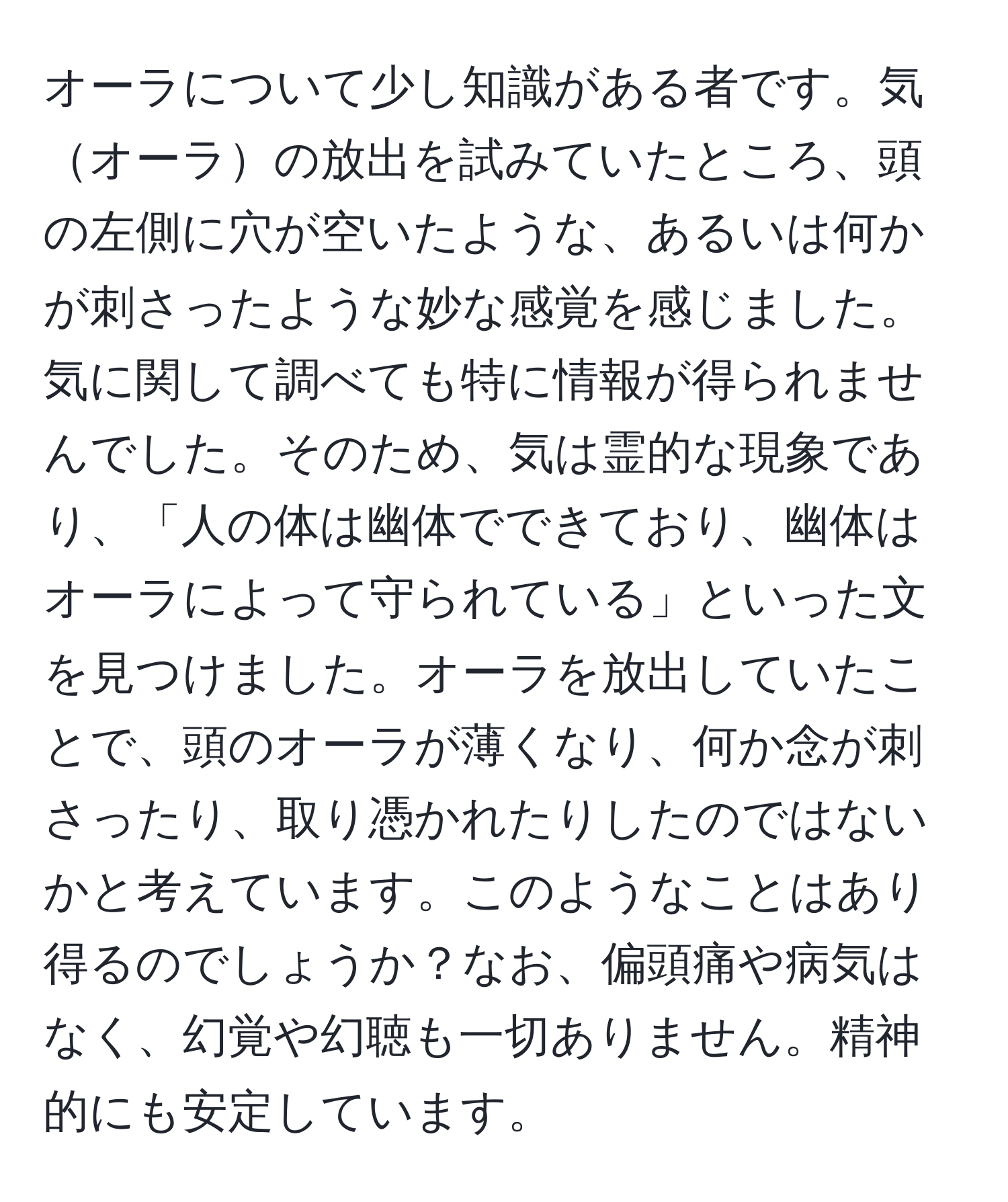 オーラについて少し知識がある者です。気オーラの放出を試みていたところ、頭の左側に穴が空いたような、あるいは何かが刺さったような妙な感覚を感じました。気に関して調べても特に情報が得られませんでした。そのため、気は霊的な現象であり、「人の体は幽体でできており、幽体はオーラによって守られている」といった文を見つけました。オーラを放出していたことで、頭のオーラが薄くなり、何か念が刺さったり、取り憑かれたりしたのではないかと考えています。このようなことはあり得るのでしょうか？なお、偏頭痛や病気はなく、幻覚や幻聴も一切ありません。精神的にも安定しています。