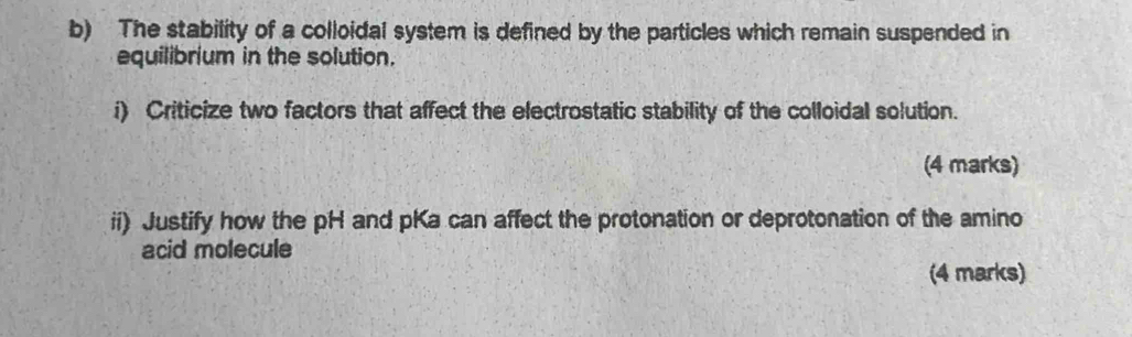 The stability of a colloidal system is defined by the particles which remain suspended in 
equilibrium in the solution. 
i) Criticize two factors that affect the electrostatic stability of the colloidal solution. 
(4 marks) 
ii) Justify how the pH and pKa can affect the protonation or deprotonation of the amino 
acid molecule 
(4 marks)